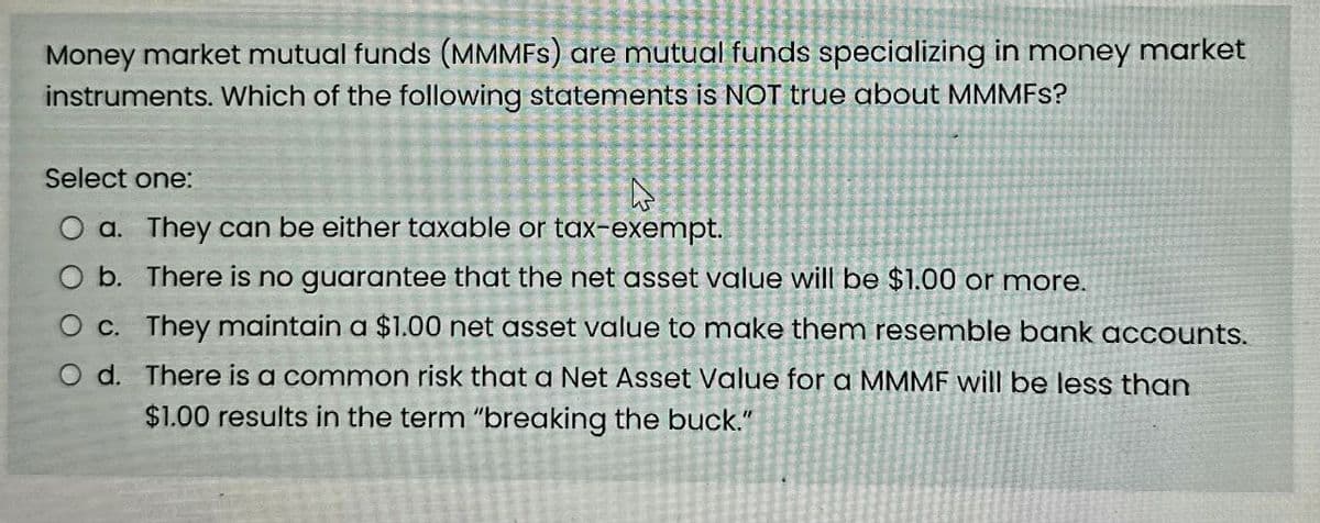 Money market mutual funds (MMMFS) are mutual funds specializing in money market
instruments. Which of the following statements is NOT true about MMMFS?
Select one:
O a. They can be either taxable or tax-exempt.
O b. There is no guarantee that the net asset value will be $1.00 or more.
O c. They maintain a $1.00 net asset value to make them resemble bank accounts.
O d. There is a common risk that a Net Asset Value for a MMMF will be less than
$1.00 results in the term "breaking the buck."