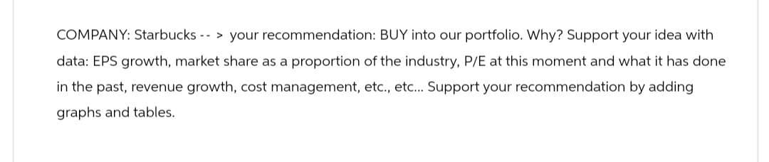 COMPANY: Starbucks
> your recommendation: BUY into our portfolio. Why? Support your idea with
data: EPS growth, market share as a proportion of the industry, P/E at this moment and what it has done
in the past, revenue growth, cost management, etc., etc... Support your recommendation by adding
graphs and tables.