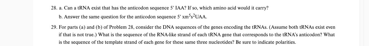 28. a. Can a tRNA exist that has the anticodon sequence 5' IAA? If so, which amino acid would it carry?
b. Answer the same question for the anticodon sequence 5' xm³s²UAA.
29. For parts (a) and (b) of Problem 28, consider the DNA sequences of the genes encoding the tRNAs. (Assume both tRNAs exist even
if that is not true.) What is the sequence of the RNA-like strand of each tRNA gene that corresponds to the tRNA's anticodon? What
is the sequence of the template strand of each gene for these same three nucleotides? Be sure to indicate polarities.