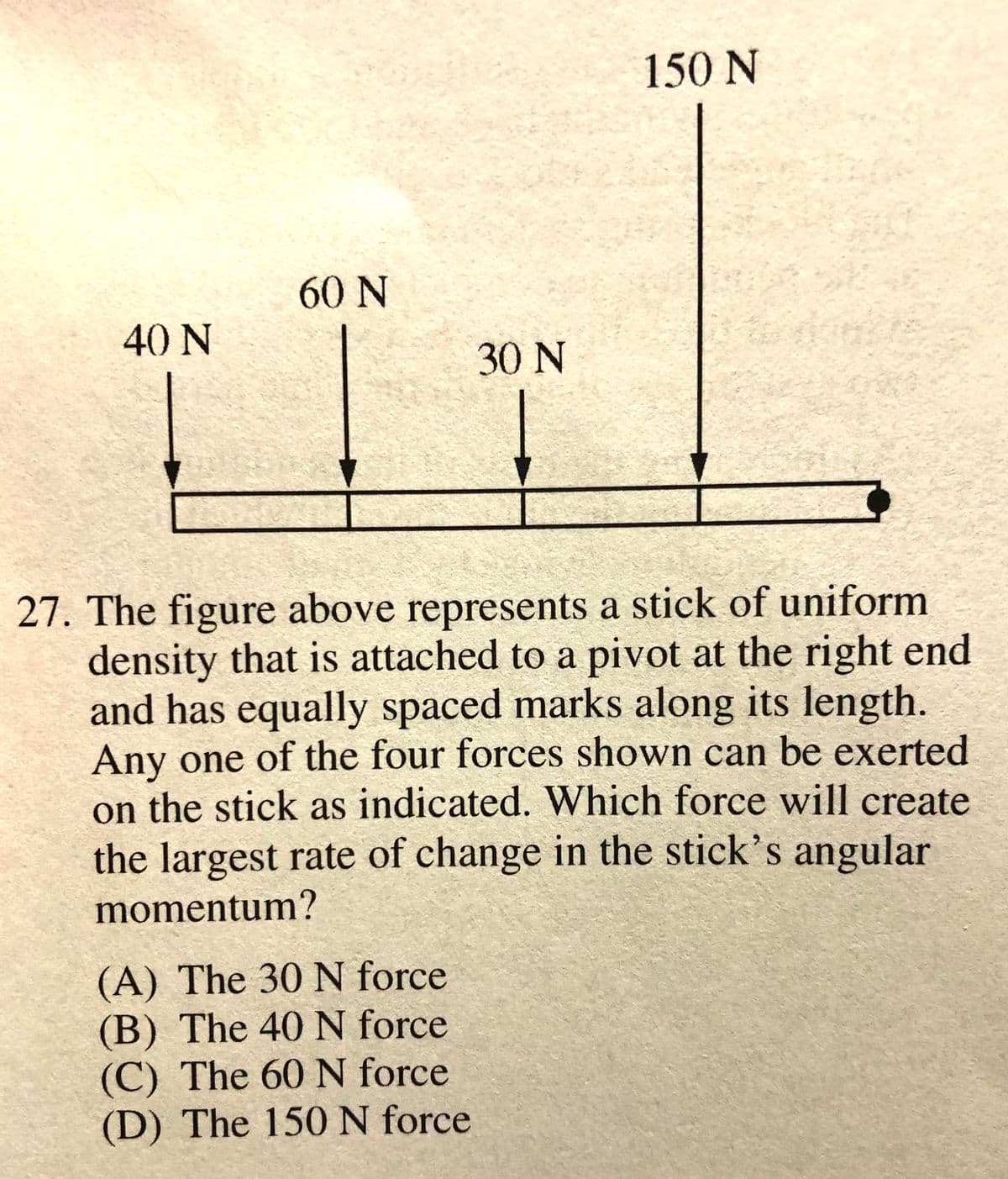 150 N
60 N
40 N
30 N
27. The figure above represents a stick of uniform
density that is attached to a pivot at the right end
and has equally spaced marks along its length.
Any one of the four forces shown can be exerted
on the stick as indicated. Which force will create
the largest rate of change in the stick's angular
momentum?
(A) The 30 N force
(B) The 40 N force
(C) The 60 N force
(D) The 150N force
