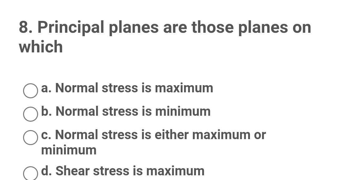 8. Principal planes are those planes on
which
a. Normal stress is maximum
b. Normal stress is minimum
c. Normal stress is either maximum or
minimum
d. Shear stress is maximum
