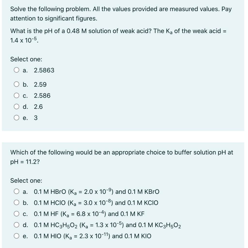Solve the following problem. All the values provided are measured values. Pay
attention to significant figures.
What is the pH of a 0.48 M solution of weak acid? The Ka of the weak acid =
1.4 x 10-5.
Select one:
а.
2.5863
O b. 2.59
С.
2.586
d. 2.6
е. 3
Which of the following would be an appropriate choice to buffer solution pH at
pH = 11.2?
Select one:
а.
0.1 M HBrO (Ka = 2.0 x 10-9) and 0.1 M KBRO
b. 0.1 М НCIO (Ка — 3.0 х 10-8) and 0.1 M KОIO
%3D
С.
0.1 M HF (Ka = 6.8 x 10-4) and 0.1 M KF
d. 0.1 M HC3Н502 (Ка %3D 1.3 х 10-) and 0.1 M KС 3H502
0.1 M HIO (K, = 2.3 x 10-11) and 0.1 M KIO
е.
