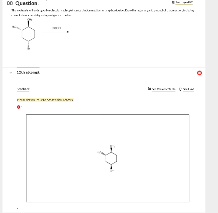 08 Question.
This molecule will undergoa bimolecular nucleophilic substitution reaction with hydroxide ion. Drawthe majororganic product of that reaction, including
See page 407
correctstereochemistry using wedges and dashes.
NaOH
12th attempt
àl see Periodic Table O See Hint
Feedback
Pleasedraw all four bonds atchiral centers.
