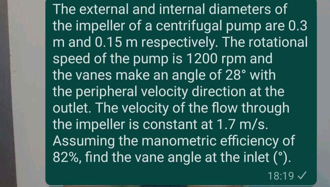 The external and internal diameters of
the impeller of a centrifugal pump are 0.3
m and 0.15 m respectively. The rotational
speed of the pump is 1200 rpm and
the vanes make an angle of 28° with
the peripheral velocity direction at the
outlet. The velocity of the flow through
the impeller is constant at 1.7 m/s.
Assuming the manometric efficiency of
82%, find the vane angle at the inlet (°).
18:19 /
