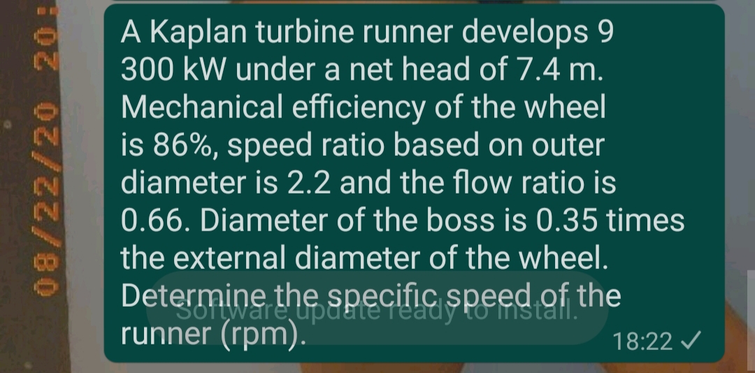 A Kaplan turbine runner develops 9
300 kW under a net head of 7.4 m.
Mechanical efficiency of the wheel
is 86%, speed ratio based on outer
diameter is 2.2 and the flow ratio is
0.66. Diameter of the boss is 0.35 times
the external diameter of the wheel.
Determine the specific speed of the
runner (rpm).
18:22 /
08/22/20 20:

