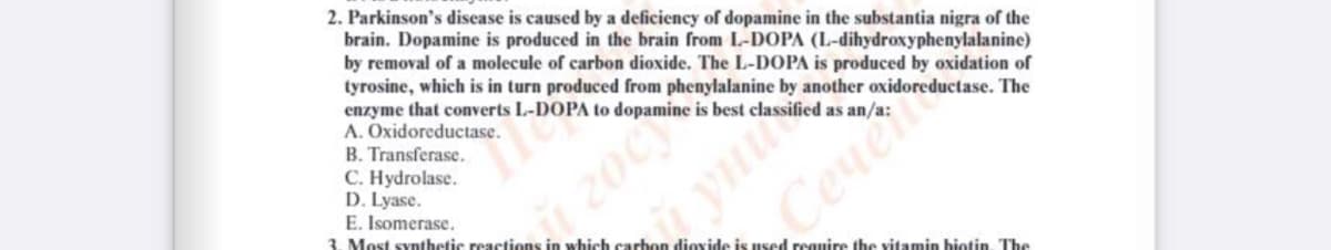 2. Parkinson's disease is caused by a deficiency of dopamine in the substantia nigra of the
brain. Dopamine is produced in the brain from L-DOPA (L-dihydroxyphenylalanine)
by removal of a molecule of carbon dioxide. The L-DOPA is produced by oxidation of
tyrosine, which is in turn produced from phenylalanine by another oxidoreductase. The
enzyme that converts L-DOPA to dopamine is best classified as an/a:
A. Oxidoreductase.
B. Transferase.
C. Hydrolase.
D. Lyase.
E. Isomerase.
3. Most synthetic reactions in which carbon dioxide is used reguire the vitamin biotin. The
200
yni
Cenen
