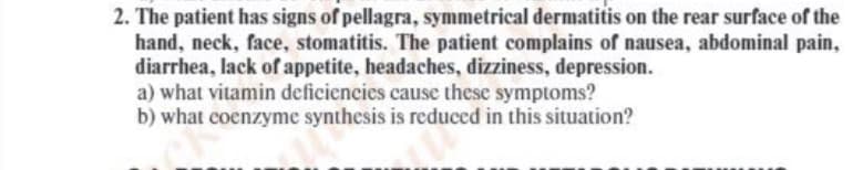 2. The patient has signs of pellagra, symmetrical dermatitis on the rear surface of the
hand, neck, face, stomatitis. The patient complains of nausea, abdominal pain,
diarrhea, lack of appetite, headaches, dizziness, depression.
a) what vitamin deficiencies cause these symptoms?
b) what coenzyme synthesis is reduced in this situation?
