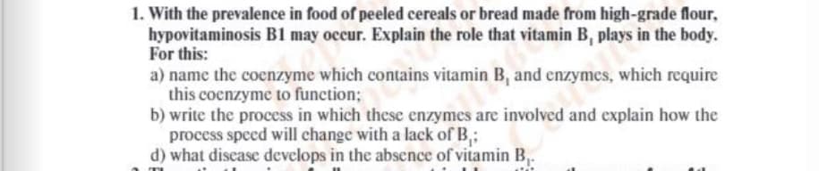 1. With the prevalence in food of peeled cereals or bread made from high-grade flour,
hypovitaminosis B1 may occur. Explain the role that vitamin B, plays in the body.
For this:
a) name the coenzyme which contains vitamin B, and enzymes, which require
this cocnzyme to function;
b) write the process in which these enzymes are involved and explain how the
process speed will change with a lack of B,;
d) what discase develops in the absence of vitamin B,.
