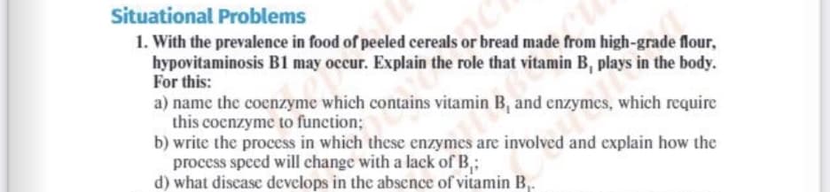 Situational Problems
1. With the prevalence in food of peeled cereals or bread made from high-grade flour,
hypovitaminosis B1 may occur. Explain the role that vitamin B, plays in the body.
For this:
a) name the coenzyme which contains vitamin B, and enzymes, which require
this coenzyme to function;
b) write the process in which these enzymes are involved and explain how the
process speed will change with a lack of B,;
d) what discase develops in the absence of vitamin B,.
