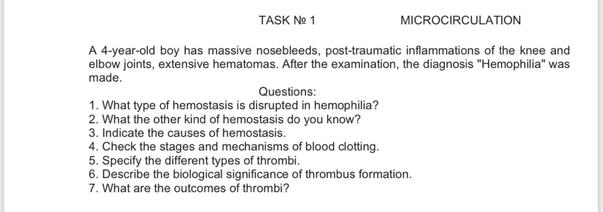 TASK No 1
MICROCIRCULATION
A 4-year-old boy has massive nosebleeds, post-traumatic inflammations of the knee and
elbow joints, extensive hematomas. After the examination, the diagnosis "Hemophilia" was
made.
Questions:
1. What type of hemostasis is disrupted in hemophilia?
2. What the other kind of hemostasis do you know?
3. Indicate the causes of hemostasis.
4. Check the stages and mechanisms of blood clotting.
5. Specify the different types of thrombi.
6. Describe the biological significance of thrombus formation.
7. What are the outcomes of thrombi?
