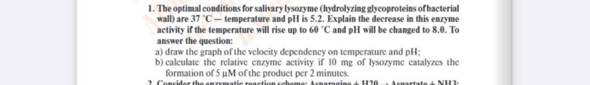 1. The optimal conditions for salivary lysozyme (hydrolyzing glycoproteins ofbacterial
wall) are 37 C- temperature and pH is 5.2. Explain the decrease in this enzyme
activity if the temperature will rise up to 60 °C and pH will be changed to 8.0. To
answer the question:
a) draw the graph of the velocity dependency on temperature and pH;
b) calculate the relative enzyme activity if 10 mg of lysozyme catalyzes the
formation of 5 uM of the product per 2 minutes.
2 Consider the
matic reaction schee: Asnaragine + H20
Aspartate+ NH3:
