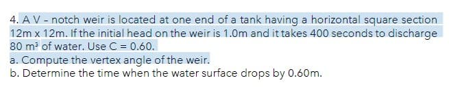 4. A V - notch weir is located at one end of a tank having a horizontal square section
12m x 12m. If the initial head on the weir is 1.0m and it takes 400 seconds to discharge
80 m² of water. Use C = 0.60.
a. Compute the vertex angle of the weir.
b. Determine the time when the water surface drops by 0.60m.