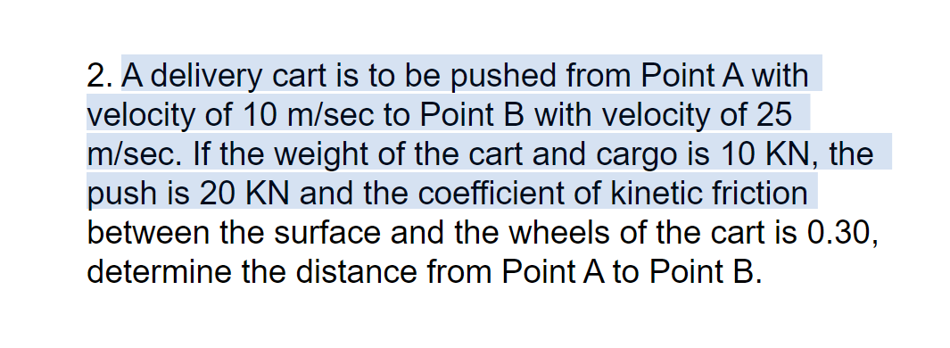 2. A delivery cart is to be pushed from Point A with
velocity of 10 m/sec to Point B with velocity of 25
m/sec. If the weight of the cart and cargo is 10 KN, the
push is 20 KN and the coefficient of kinetic friction
between the surface and the wheels of the cart is 0.30,
determine the distance from Point A to Point B.
