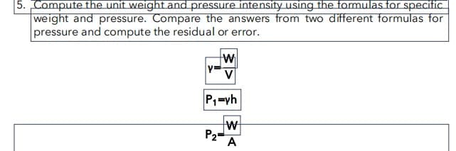 5. Compute the unit weight and pressure intensity using the formulas for specific
weight and pressure. Compare the answers from two different formulas for
pressure and compute the residual or error.
W
V
P₁=yh
P₂
W
A