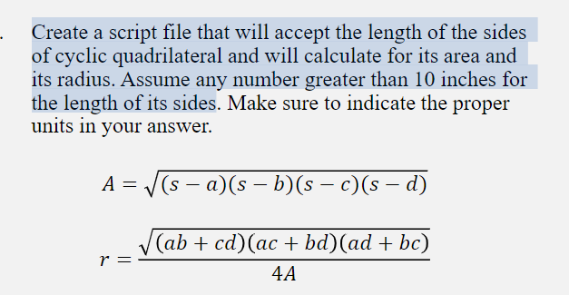 Create a script file that will accept the length of the sides
of cyclic quadrilateral and will calculate for its area and
its radius. Assume any number greater than 10 inches for
the length of its sides. Make sure to indicate the proper
units in your answer.
A = (s - a)(s - b)(s – c)(s – d)
(ab + cd)(ac + bd)(ad + bc)
r =
4A
||
