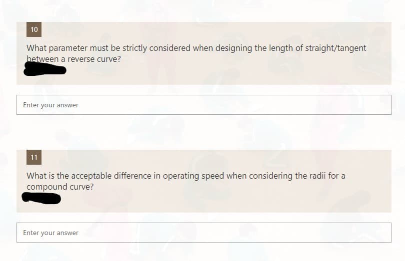10
What parameter must be strictly considered when designing the length of straight/tangent
between a reverse curve?
Enter your answer
11
What is the acceptable difference in operating speed when considering the radii for a
compound curve?
Enter your answer
