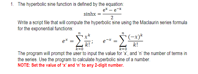 1. The hyperbolic sine function is defined by the equation:
ex – e-x
sinhx =
2
Write a script file that will compute the hyperbolic sine using the Maclaurin series formula
for the exponential functions:
(-x)*
e*
e-
k!
k!
k=0
k=0
The program will prompt the user to input the value for 'x', and 'n' the number of terms in
the series. Use the program to calculate hyperbolic sine of a number.
NOTE: Set the value of 'x' and 'n' to any 2-digit number.

