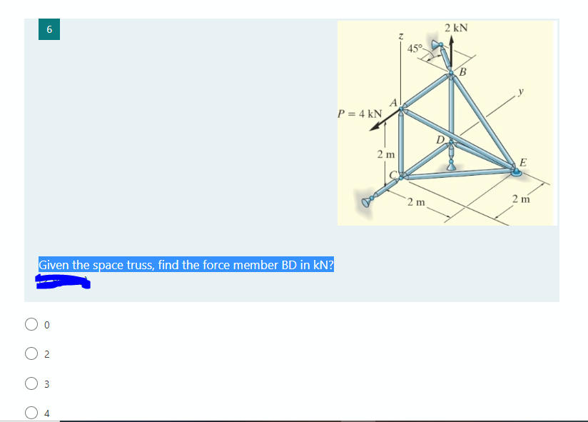 6
2 kN
45°
B
P = 4 kN
2 m
E
2 m
2 m
Given the space truss, find the force member BD in kN?
O 2
3
4.
