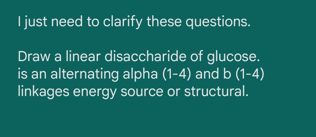 I just need to clarify these questions.
Draw a linear disaccharide of glucose.
is an alternating alpha (1-4) and b (1-4)
linkages energy source or structural.
