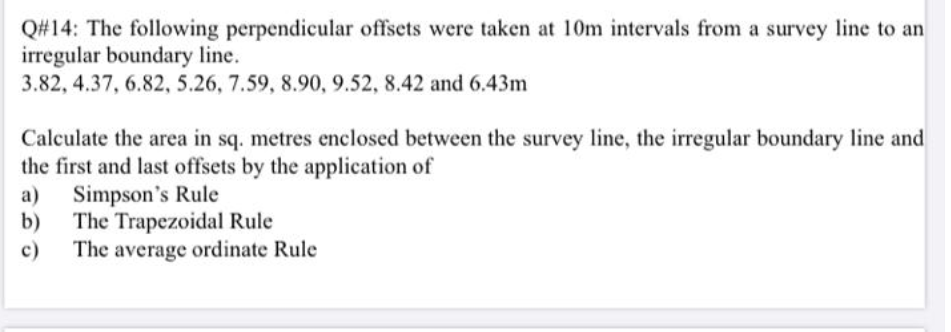 Q#14: The following perpendicular offsets were taken at 10m intervals from a survey line to an
irregular boundary line.
3.82, 4.37, 6.82, 5.26, 7.59, 8.90, 9.52, 8.42 and 6.43m
Calculate the area in sq. metres enclosed between the survey line, the irregular boundary line and
the first and last offsets by the application of
Simpson's Rule
b)
a)
The Trapezoidal Rule
The average ordinate Rule
c)
