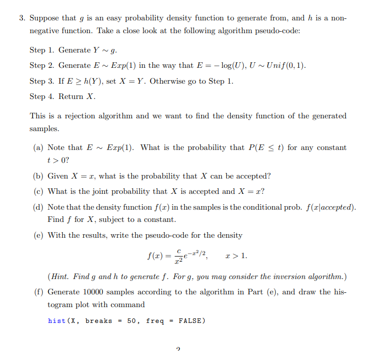 3. Suppose that g is an easy probability density function to generate from, and h is a non-
negative function. Take a close look at the following algorithm pseudo-code:
Step 1. Generate Y ~ g.
Step 2. Generate E ~ Exp(1) in the way that E = - log(U), U ~ Unif(0, 1).
Step 3. If E > h(Y), set X = Y. Otherwise go to Step 1.
Step 4. Return X.
This is a rejection algorithm and we want to find the density function of the generated
samples.
(a) Note that E ~ Exp(1). What is the probability that P(E < t) for any constant
t> 0?
(b) Given X = r, what is the probability that X can be accepted?
(c) What is the joint probability that X is accepted and X = x?
(d) Note that the density function f(x) in the samples is the conditional prob. f(r|accepted).
Find f for X, subject to a constant.
(e) With the results, write the pseudo-code for the density
f(x) =
I > 1.
(Hint. Find g and h to generate f. For g, you may consider the inversion algorithm.)
(f) Generate 10000 samples according to the algorithm in Part (e), and draw the his-
togram plot with command
hist (X, bre aks =
50, freq
FALSE)
