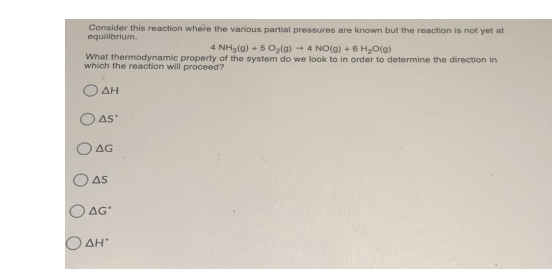 Consider this reaction where the various partial pressures are known but the reaction is not yet at
equilibrium.
4 NH3(g) + 5 O2(g) → 4 NO(g) + 6 H2O(g)
What thermodynamic property of the system do we look to in order to determine the direction in
which the reaction will proceed?
ΔΗ
O AS
AG
AS
AG°
ΔΗ
