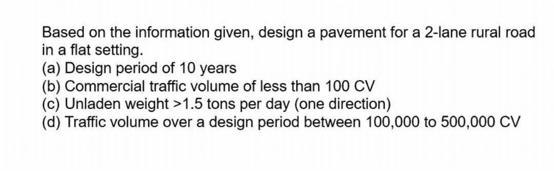 Based on the information given, design a pavement for a 2-lane rural road
in a flat setting.
(a) Design period of 10 years
(b) Commercial traffic volume of less than 100 CV
(c) Unladen weight >1.5 tons per day (one direction)
(d) Traffic volume over a design period between 100,000 to 500,000 CV
