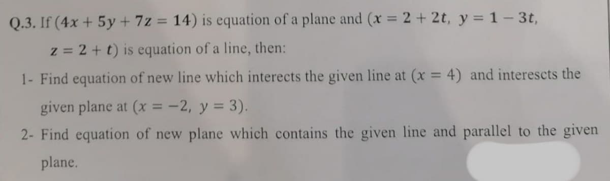 Q.3. If (4x + 5y+ 7z = 14) is equation of a plane and (x 2 + 2t, y = 1-3t,
z = 2 + t) is equation of a line, then:
1- Find equation of new line which interects the given line at (x = 4) and interescts the
given plane at (x = -2, y = 3).
2- Find equation of new plane which contains the given line and parallel to the given
plane.
