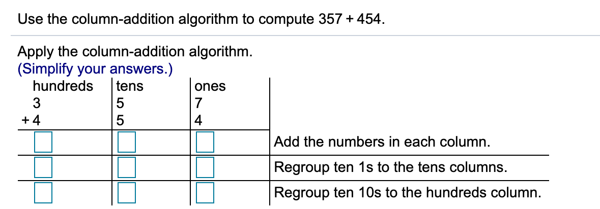 Use the column-addition algorithm to compute 357 + 454.
Apply the column-addition algorithm.
(Simplify your answers.)
hundreds
tens
ones
3
7
+ 4
Add the numbers in each column.
Regroup ten 1s to the tens columns.
Regroup ten 10s to the hundreds column.
