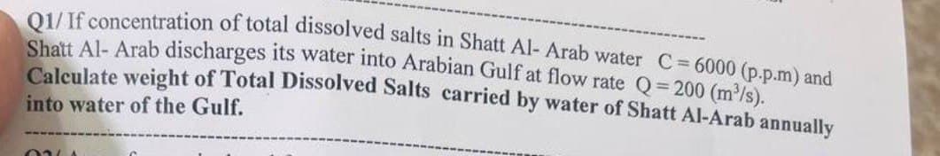 Q1/ If concentration of total dissolved salts in Shatt Al- Arab water C = 6000 (p.p.m) and
Shatt Al-Arab discharges its water into Arabian Gulf at flow rate Q=200 (m³/s).
Calculate weight of Total Dissolved Salts carried by water of Shatt Al-Arab annually
into water of the Gulf.
ONL