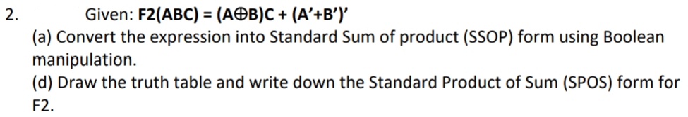 2.
Given: F2(ABC) = (AB)C + (A'+B')'
(a) Convert the expression into Standard Sum of product (SSOP) form using Boolean
manipulation.
(d) Draw the truth table and write down the Standard Product of Sum (SPOS) form for
F2.