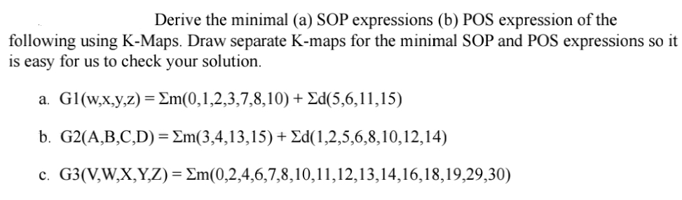 Derive the minimal (a) SOP expressions (b) POS expression of the
following using K-Maps. Draw separate K-maps for the minimal SOP and POS expressions so it
is easy for us to check your solution.
a. Gl(w,x,y,z) = Σm(0,1,2,3,7,8,10) + Ed(5,6,11,15)
b. G2(A,B,C,D) = Em(3,4,13,15) + Ed(1,2,5,6,8,10,12,14)
c.
G3(V,W,X,Y,Z)=Em(0,2,4,6,7,8,10,11,12,13,14,16,18,19,29,30)