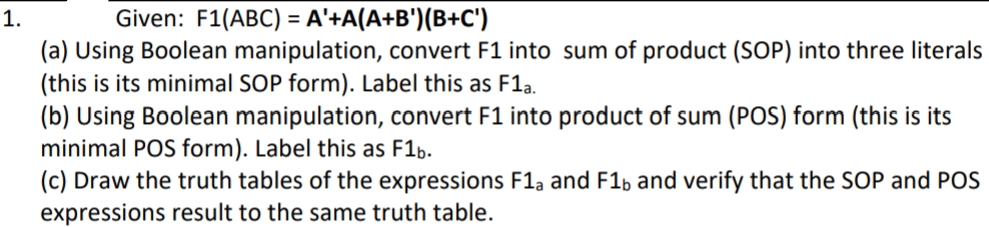 1.
Given: F1(ABC) = A'+A(A+B')(B+C')
(a) Using Boolean manipulation, convert F1 into sum of product (SOP) into three literals
(this is its minimal SOP form). Label this as F1a.
(b) Using Boolean manipulation, convert F1 into product of sum (POS) form (this is its
minimal POS form). Label this as F1b.
(c) Draw the truth tables of the expressions F1a and F16 and verify that the SOP and POS
expressions result to the same truth table.