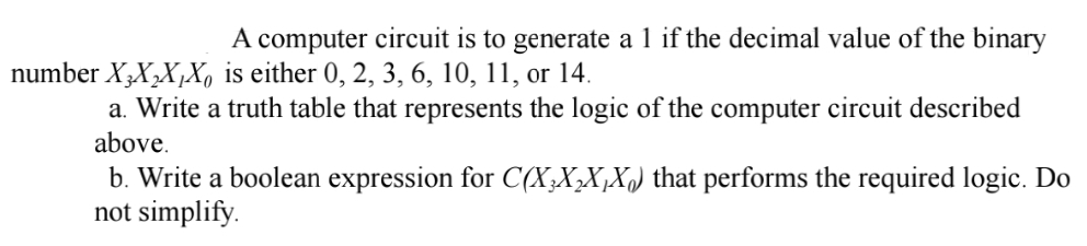 A computer circuit is to generate a 1 if the decimal value of the binary
number X3X₂X₁X, is either 0, 2, 3, 6, 10, 11, or 14.
a. Write a truth table that represents the logic of the computer circuit described
above.
b. Write a boolean expression for C(XX₂X₁X) that performs the required logic. Do
not simplify.