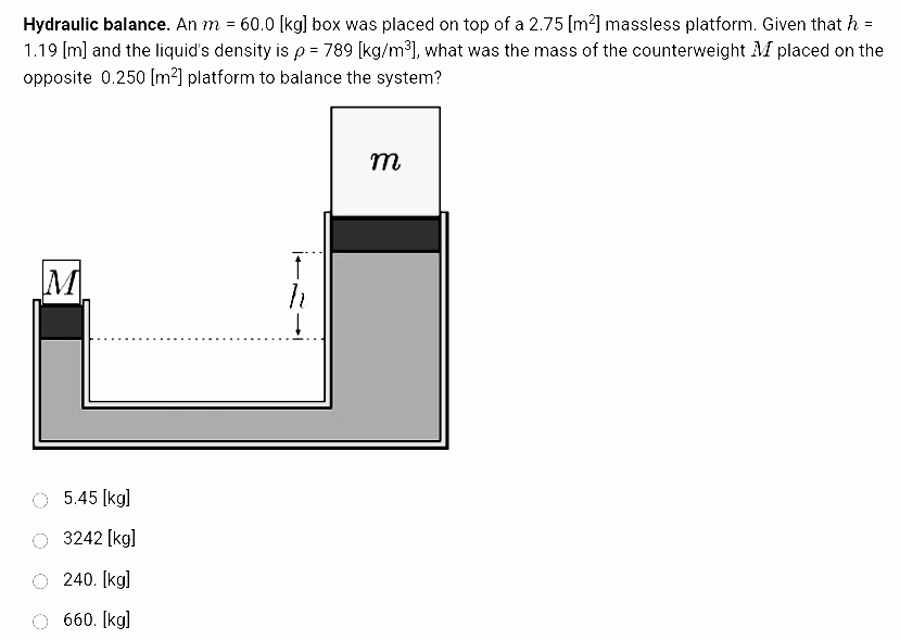 Hydraulic balance. An m = 60.0 [kg] box was placed on top of a 2.75 [m²] massless platform. Given that h =
1.19 [m] and the liquid's density is p = 789 [kg/m³], what was the mass of the counterweight M placed on the
opposite 0.250 [m²] platform to balance the system?
m
M
O 5.45 [kg]
3242 [kg]
Ⓒ 240. [kg]
660. [kg]
h
