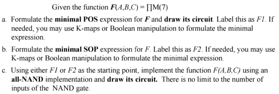 Given the function F(A,B,C) = [[M(7)
a. Formulate the minimal POS expression for F and draw its circuit. Label this as FI. If
needed, you may use K-maps or Boolean manipulation to formulate the minimal
expression.
b. Formulate the minimal SOP expression for F. Label this as F2. If needed, you may use
K-maps or Boolean manipulation to formulate the minimal expression.
c. Using either F1 or F2 as the starting point, implement the function F(A,B,C) using an
all-NAND implementation and draw its circuit. There is no limit to the number of
inputs of the NAND gate.