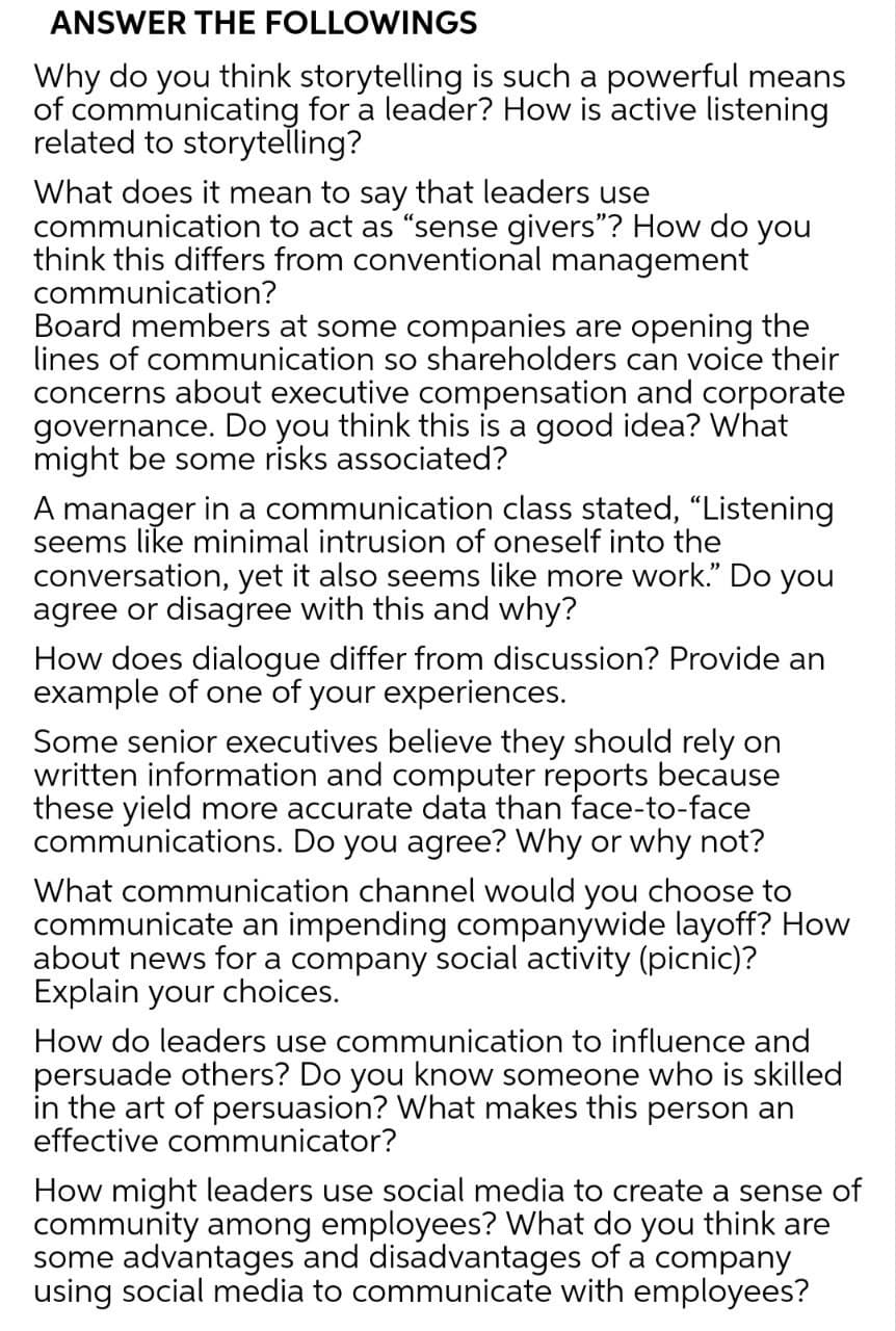 ANSWER THE FOLLOWINGS
Why do you think storytelling is such a powerful means
of communicating for a leader? How is active listening
related to storytelling?
What does it mean to say that leaders use
communication to act as "sense givers"? How do you
think this differs from conventional management
communication?
Board members at some companies are opening the
lines of communication so shareholders can voice their
concerns about executive compensation and corporate
governance. Do you think this is a good idea? What
might be some risks associated?
A manager in a communication class stated, "Listening
seems like minimal intrusion of oneself into the
conversation, yet it also seems like more work." Do you
agree or disagree with this and why?
How does dialogue differ from discussion? Provide an
example of one of your experiences.
Some senior executives believe they should rely on
written information and computer reports because
these yield more accurate data than face-to-face
communications. Do you agree? Why or why not?
What communication channel would you choose to
communicate an impending companywide layoff? How
about news for a company social activity (picnic)?
Explain your choices.
How do leaders use communication to influence and
persuade others? Do you know someone who is skilled
in the art of persuasion? What makes this person an
effective communicator?
How might leaders use social media to create a sense of
community among employees? What do you think are
some advantages and disadvantages of a company
using social media to communicate with employees?