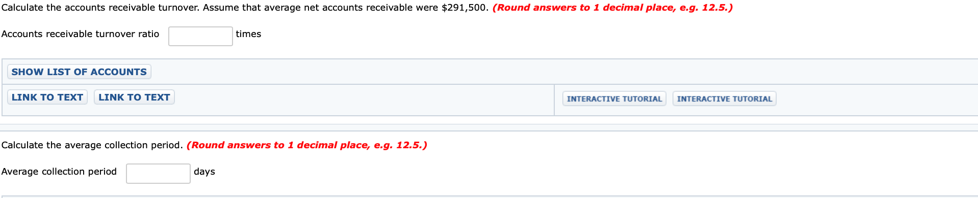 Calculate the accounts receivable turnover. Assume that average net accounts receivable were $291,500. (Round answers to 1 decimal place, e.g. 12.5.)
Accounts receivable turnover ratio
times
SHOW LIST OF ACCOUNTS
LINK TO TEXT
LINK TO TEXT
INTERACTIVE TUTORIAL
INTERACTIVE TUTORIAL
Calculate the average collection period. (Round answers to 1 decimal place, e.g. 12.5.)
Average collection period
days
