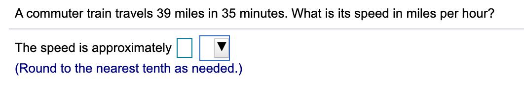 A commuter train travels 39 miles in 35 minutes. What is its speed in miles per hour?
The speed is approximately
(Round to the nearest tenth as needed.)
