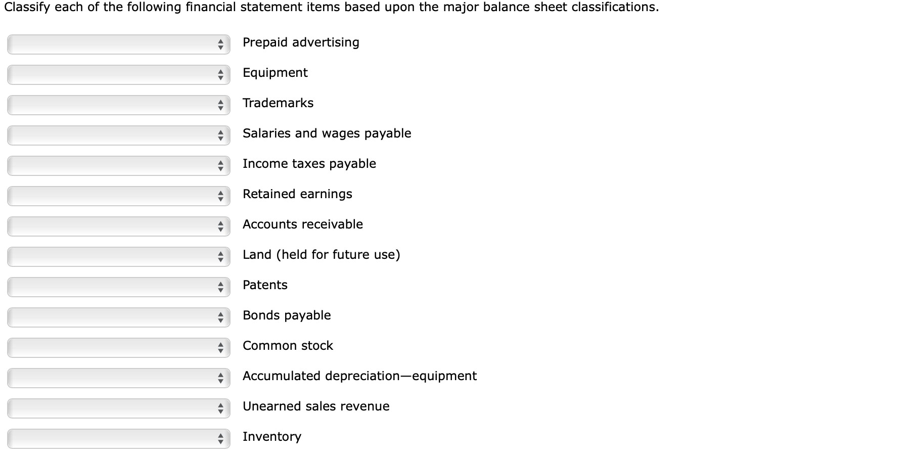 Classify each of the following financial statement items based upon the major balance sheet classifications.
Prepaid advertising
Equipment
Trademarks
Salaries and wages payable
Income taxes payable
Retained earnings
Accounts receivable
Land (held for future use)
Patents
Bonds payable
Common stock
Accumulated depreciation-equipment
Unearned sales revenue
Inventory

