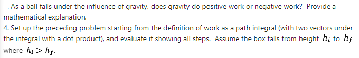 As a ball falls under the influence of gravity, does gravity do positive work or negative work? Provide a
mathematical explanation.
4. Set up the preceding problem starting from the definition of work as a path integral (with two vectors under
the integral with a dot product), and evaluate it showing all steps. Assume the box falls from height h; to hf
where hi > hf.