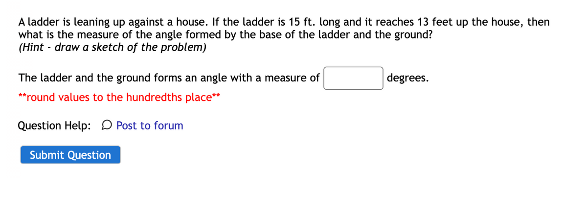 A ladder is leaning up against a house. If the ladder is 15 ft. long and it reaches 13 feet up the house, then
what is the measure of the angle formed by the base of the ladder and the ground?
(Hint - draw a sketch of the problem)
The ladder and the ground forms an angle with a measure of
**round values to the hundredths place**
Question Help: Post to forum
Submit Question
degrees.