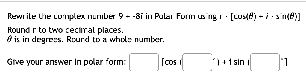 Rewrite the complex number 9 + -8i in Polar Form using r · [cos(0) + i · sin(0)]
.
Round r to two decimal places.
is in degrees. Round to a whole number.
Give your answer in polar form:
[cos
°) + i sin
°]