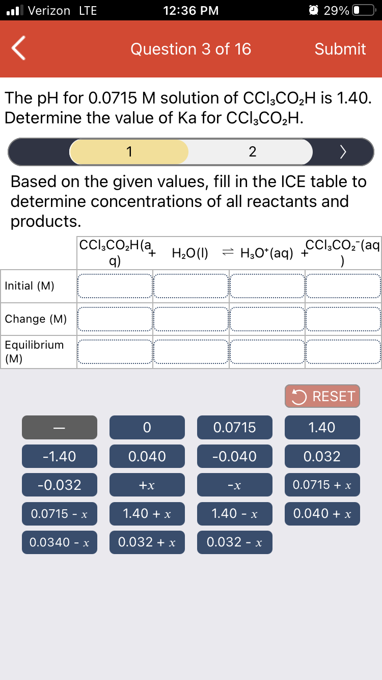 ll Verizon LTE
12:36 PM
O 29% O
Question 3 of 16
Submit
The pH for 0.0715 M solution of CCl;CO2H is 1.40.
Determine the value of Ka for CCl,CO2H.
1
2
Based on the given values, fill in the ICE table to
determine concentrations of all reactants and
products.
Cl,CO,H(a
q)
H20(1)
= H3O*(aq) +
CCl,CO; (aq
Initial (M)
Change (M)
Equilibrium
(M)
5 RESET
0.0715
1.40
-1.40
0.040
-0.040
0.032
-0.032
+x
-x
0.0715 + x
0.0715 - x
1.40 + x
1.40 - x
0.040 + x
0.0340 - x
0.032 + x
0.032 - x
