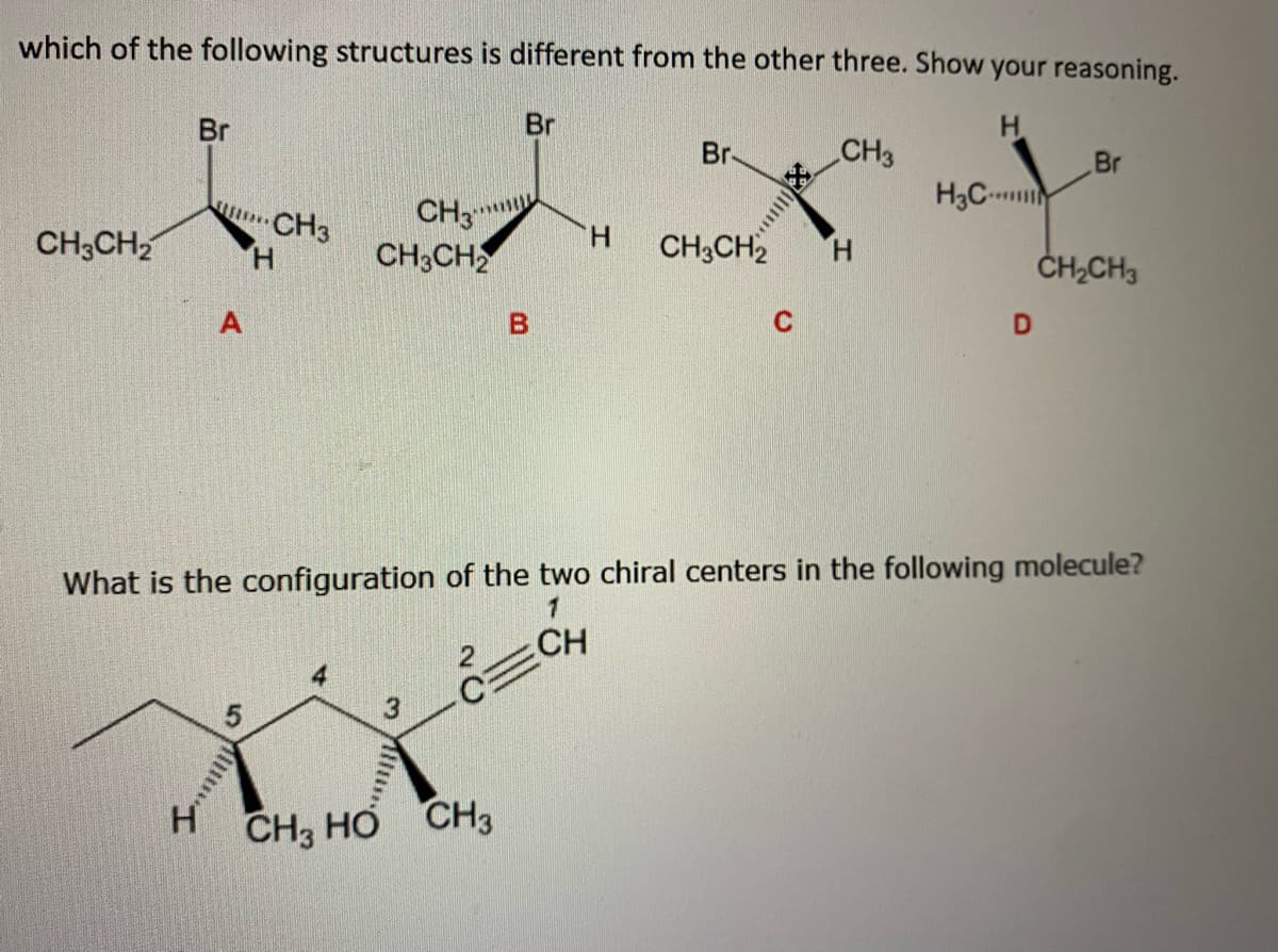 which of the following structures is different from the other three. Show your reasoning.
H
CH3CH₂
Br
H
$$$**** CH3
H
A
5
CH3
CH3CH2
Saml
3
Br
CH3 HO CH3
B
H
Br-
CH3CH2
C
CH3
H
What is the configuration of the two chiral centers in the following molecule?
1
=CH
H3C
D
Br
CH₂CH3