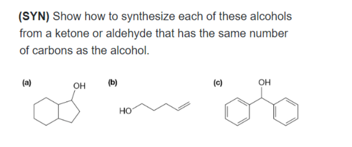 (SYN) Show how to synthesize each of these alcohols
from a ketone or aldehyde that has the same number
of carbons as the alcohol.
(a)
OH
(b)
HO
(c)
OH