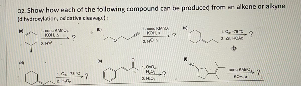 Q2. Show how each of the following compound can be produced from an alkene or alkyne
(dihydroxylation, oxidative cleavage):
(a)
1. conc KMnO4,
KOH, A
2. HO
(b)
1. conc KMnO4,
KOH, A
(c)
?
?
1.03,-78 °C
?
2. HO
2. Zn, HOAc
(d)
1.03, -78 °C
2. H₂O2
?
(e)
1. OsO4
H2O2
2. HIO4
(1)
?
HO
conc KMnO
KOH, A
?