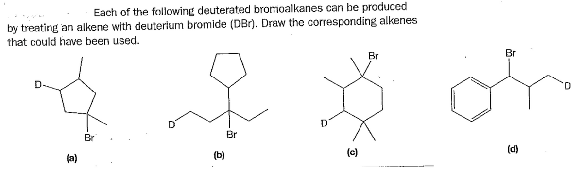 Br
Each of the following deuterated bromoalkanes can be produced
by treating an alkene with deuterium bromide (DBr). Draw the corresponding alkenes
that could have been used.
(a)
Br
D
Br
(b)
Br
흐