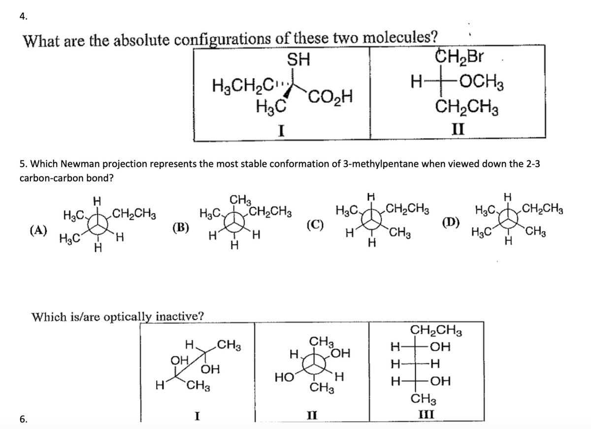 4.
What are the absolute configurations of these two molecules?
SH
6.
(A)
H
5. Which Newman projection represents the most stable conformation of 3-methylpentane when viewed down the 2-3
carbon-carbon bond?
CH₂CH3
H3C.
H3C
H
Н
(В)
Which is/are optically inactive?
Н.
ОН
CH3
H3C, CH₂CH3
HTH
Н
H₂CH₂C
H3C
I
CH3
ОН
I
CH3
НО
CO₂H
Н.
(C)
H3C
CH3
LOH
II
Н
CH3
H
H
н
CH₂Br
HOCH 3
CH₂CH3
CH3
III
CH₂CH3
II
(D)
CH₂CH3
OH
-H
OH
CH3
III
H3C.
H3C
H
Н
CH₂CH3
CH3