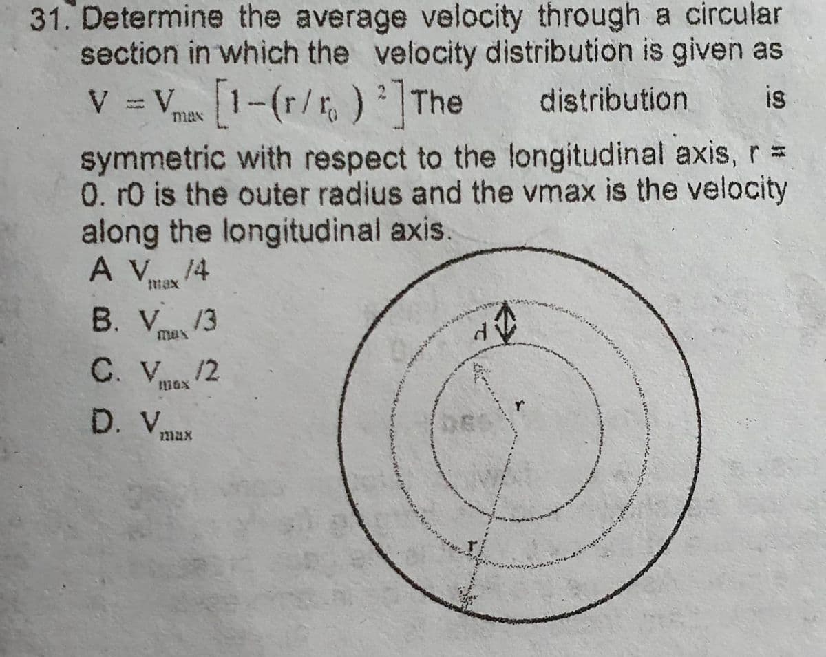 31. Determine the average velocity through a circular
section in which the velocity distribution is given as
V = V [1-(r/r) 2] The distribution
is
max
symmetric with respect to the longitudinal axis, r =
0. ro is the outer radius and the vmax is the velocity
along the longitudinal axis
A V 14
B. V 13
C. V... /2
1110X
D. V
max
d